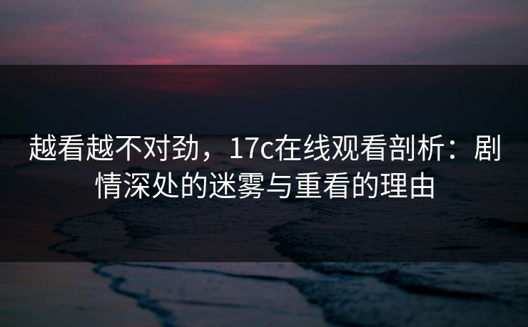 越看越不对劲，17c在线观看剖析：剧情深处的迷雾与重看的理由