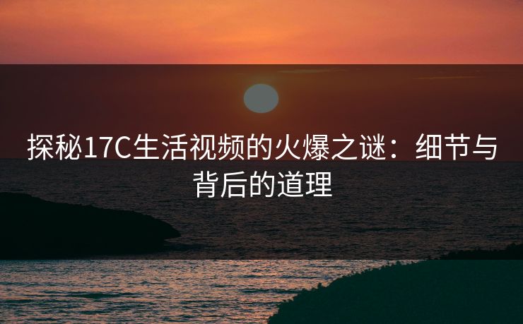探秘17C生活视频的火爆之谜：细节与背后的道理
