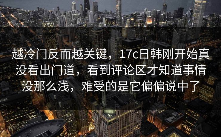 越冷门反而越关键，17c日韩刚开始真没看出门道，看到评论区才知道事情没那么浅，难受的是它偏偏说中了