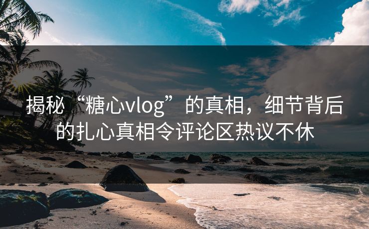 揭秘“糖心vlog”的真相，细节背后的扎心真相令评论区热议不休