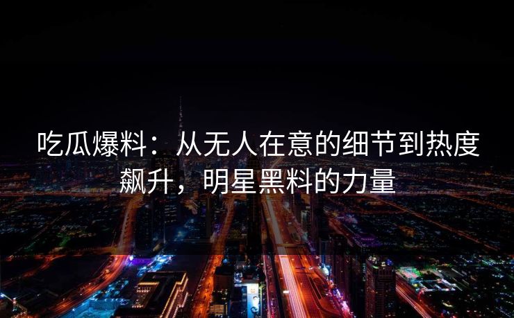 吃瓜爆料：从无人在意的细节到热度飙升，明星黑料的力量