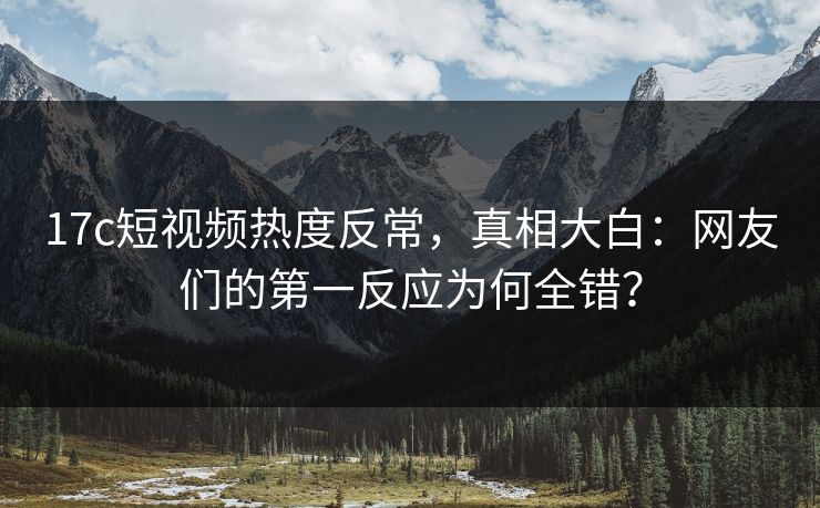 17c短视频热度反常，真相大白：网友们的第一反应为何全错？
