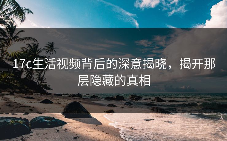 17c生活视频背后的深意揭晓，揭开那层隐藏的真相