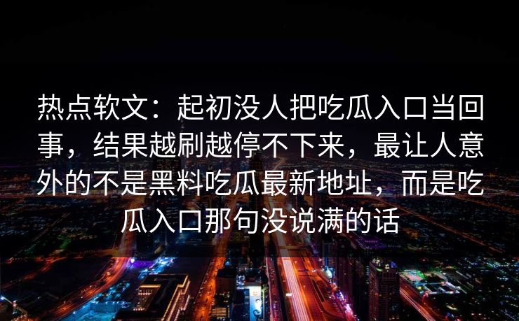 热点软文：起初没人把吃瓜入口当回事，结果越刷越停不下来，最让人意外的不是黑料吃瓜最新地址，而是吃瓜入口那句没说满的话