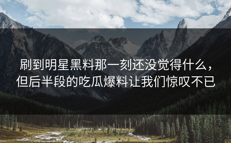 刷到明星黑料那一刻还没觉得什么，但后半段的吃瓜爆料让我们惊叹不已