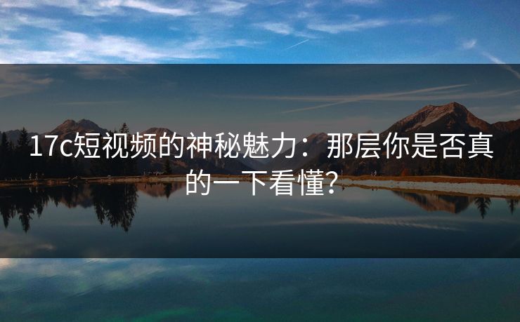 17c短视频的神秘魅力：那层你是否真的一下看懂？