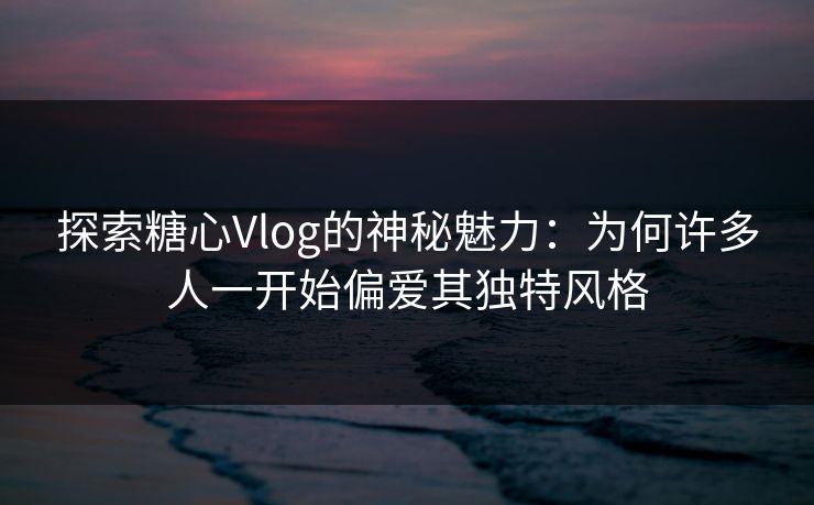 探索糖心Vlog的神秘魅力：为何许多人一开始偏爱其独特风格