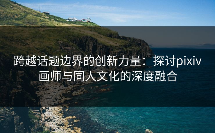 跨越话题边界的创新力量：探讨pixiv画师与同人文化的深度融合
