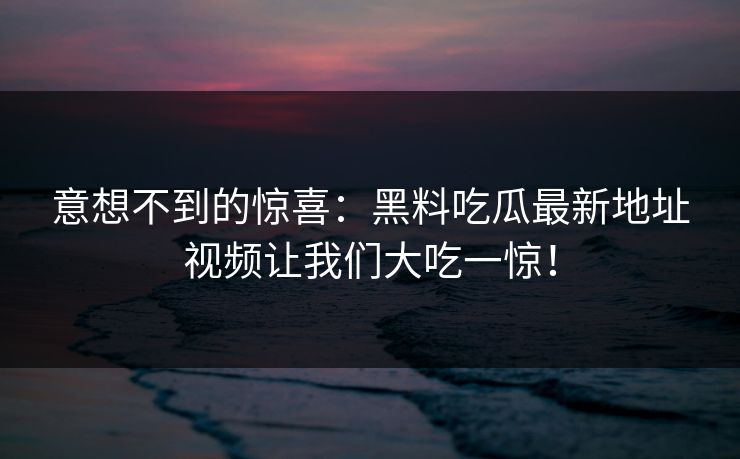 意想不到的惊喜：黑料吃瓜最新地址视频让我们大吃一惊！