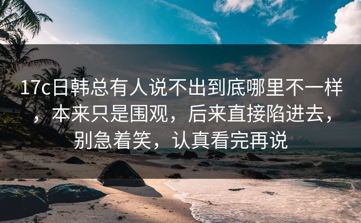 17c日韩总有人说不出到底哪里不一样，本来只是围观，后来直接陷进去，别急着笑，认真看完再说