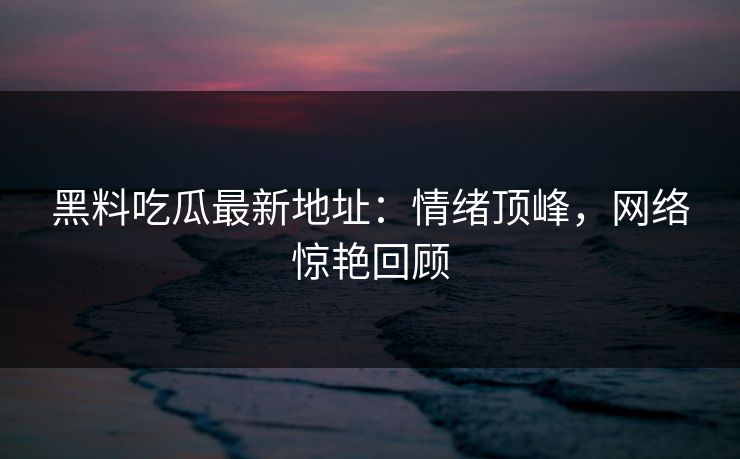 黑料吃瓜最新地址：情绪顶峰，网络惊艳回顾