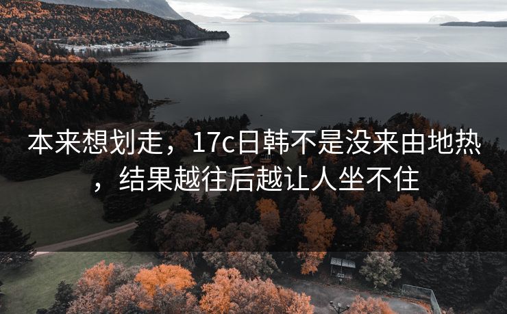 本来想划走，17c日韩不是没来由地热，结果越往后越让人坐不住