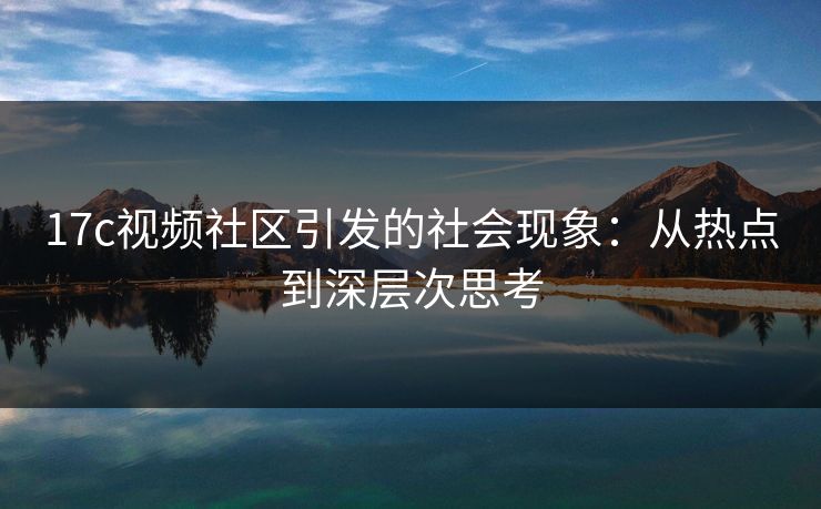 17c视频社区引发的社会现象：从热点到深层次思考