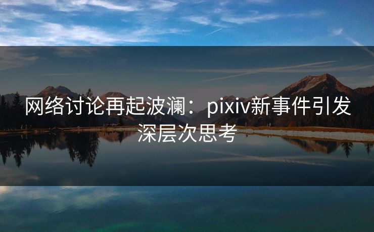 网络讨论再起波澜:pixiv新事件引发深层次思考 网络讨论再起波澜:pixiv新事件引发深层次思考