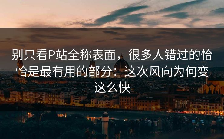 别只看P站全称表面，很多人错过的恰恰是最有用的部分：这次风向为何变这么快