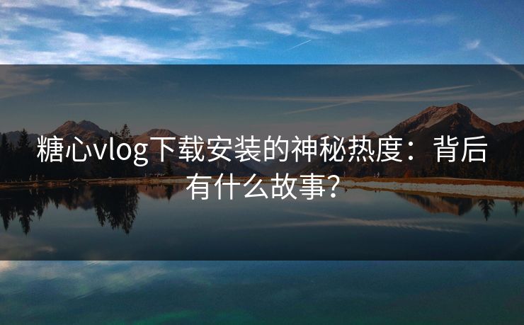 糖心vlog下载安装的神秘热度：背后有什么故事？