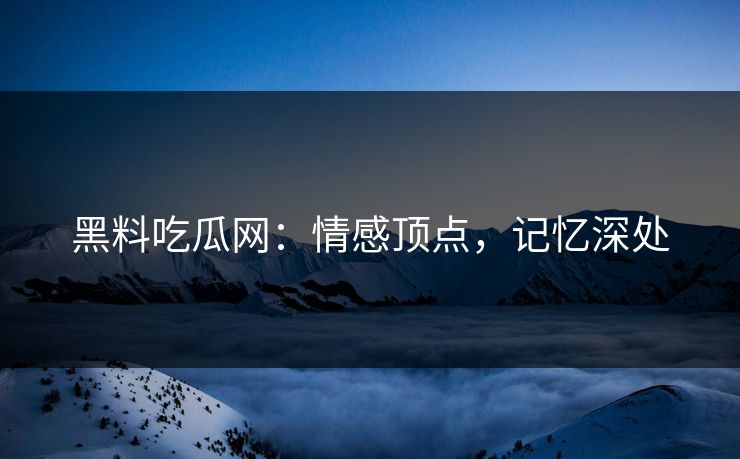 黑料吃瓜网:情感顶点,记忆深处 黑料吃瓜网:情感顶点,记忆深处